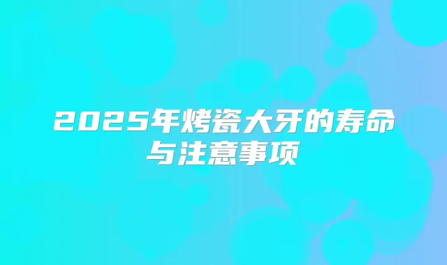 2025年烤瓷大牙的寿命与注意事项