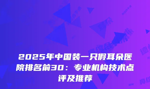 2025年中国装一只假耳朵医院排名前30：专业机构技术点评及推荐
