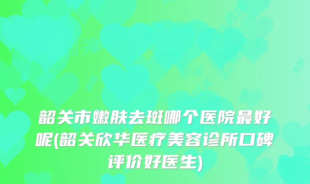 韶关市嫩肤去斑哪个医院好呢(韶关欣华医疗美容诊所口碑评价好医生)
