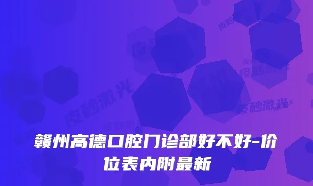 赣州高德口腔门诊部好不好-价位表内附新