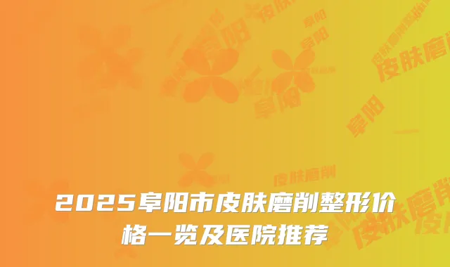 2025阜阳市皮肤磨削整形价格一览及医院推荐