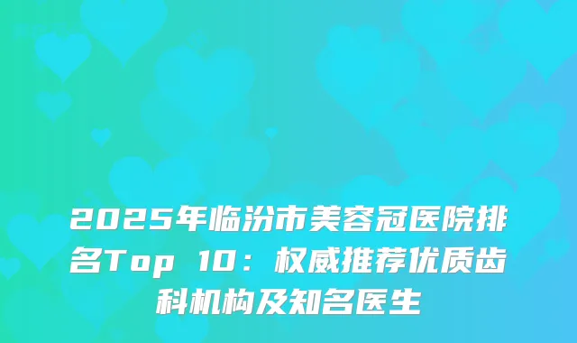2025年临汾市美容冠医院排名Top 10：推荐优质齿科机构及知名医生