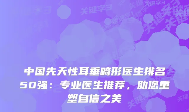 中国先天性耳垂畸形医生排名50强:专业医生推荐,助您重塑自信之美