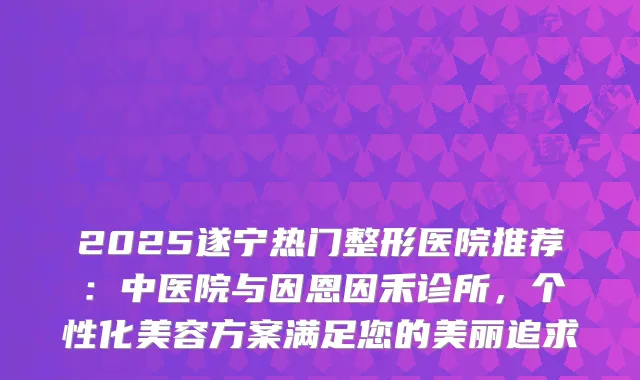 2025遂宁热门整形医院推荐：中医院与因恩因禾诊所，个性化美容方案满足您的美丽追求