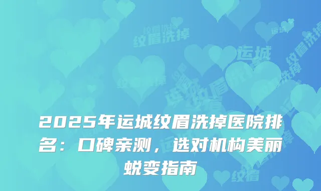 2025年运城纹眉洗掉医院排名：口碑亲测，选对机构美丽蜕变指南