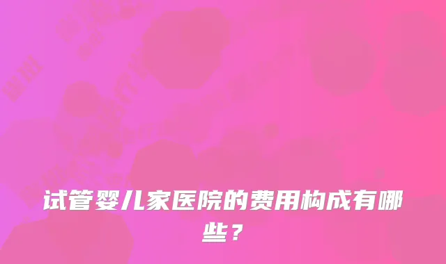 试管婴儿家医院的费用构成有哪些?
