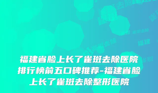 福建省脸上长了雀斑去除医院排行榜前五口碑推荐-福建省脸上长了雀斑去除整形医院
