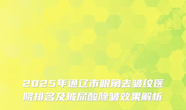 2025年通辽市眼角去皱纹医院排名及玻尿酸除皱效果解析