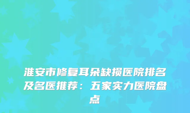 淮安市修复耳朵缺损医院排名及名医推荐：五家实力医院盘点