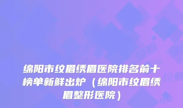 绵阳市纹眉绣眉医院排名前十榜单新鲜出炉（绵阳市纹眉绣眉整形医院）