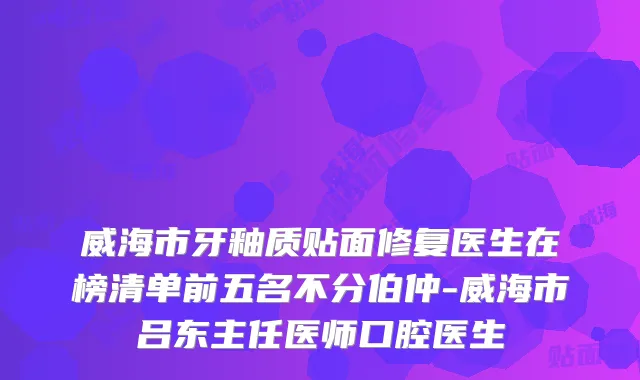 威海市牙釉质贴面修复医生在榜清单前五名不分伯仲-威海市吕东主任医师口腔医生