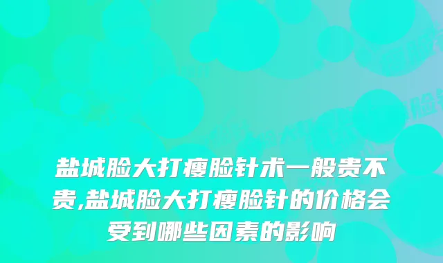 盐城脸大打瘦脸针术一般贵不贵,盐城脸大打瘦脸针的价格会受到哪些因素的影响