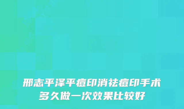 邢志平泽平痘印消祛痘印手术多久做一次效果比较好