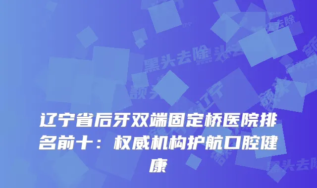 辽宁省后牙双端固定桥医院排名前十：机构护航口腔健康
