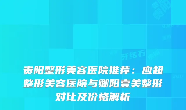 贵阳整形美容医院推荐：应超整形美容医院与卿阳壹美整形对比及价格解析