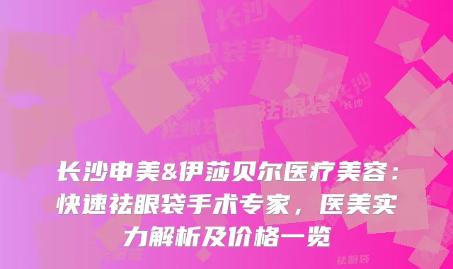 长沙申美&伊莎贝尔医疗美容：快速祛眼袋手术专家，医美实力解析及价格一览