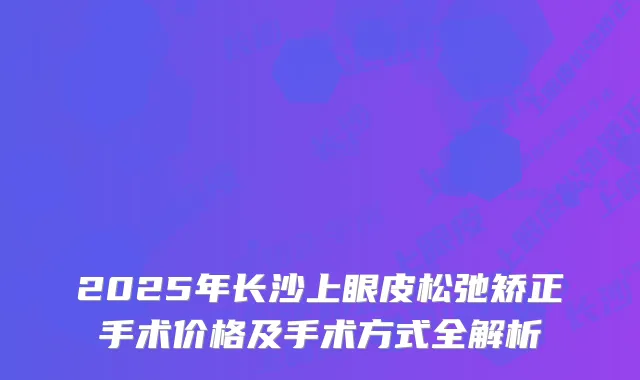 2025年长沙上眼皮松弛矫正手术价格及手术方式全解析
