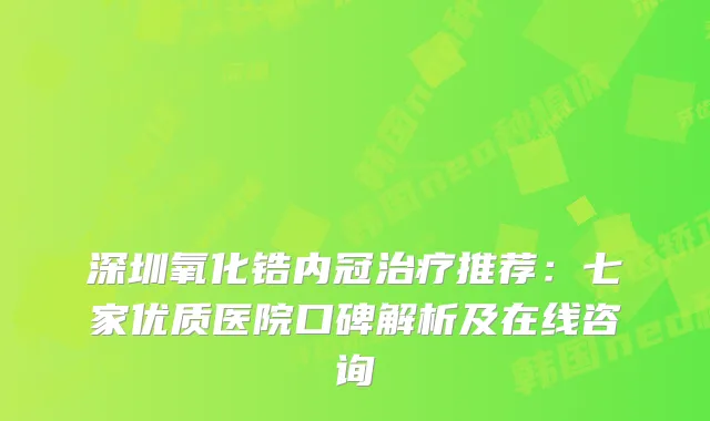 深圳氧化锆内冠推荐：七家优质医院口碑解析及在线咨询