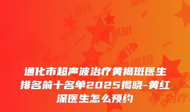 通化市超声波黄褐斑医生排名前十名单2025揭晓-黄红深医生怎么预约