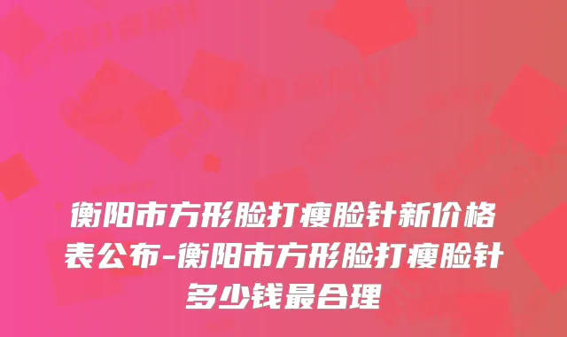衡阳市方形脸打瘦脸针新价格表公布-衡阳市方形脸打瘦脸针多少钱合理