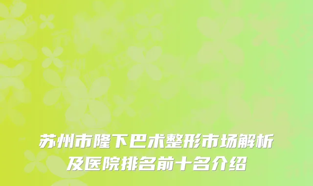 苏州市隆下巴术整形市场解析及医院排名前十名介绍