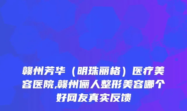 赣州芳华(明珠丽格)医疗美容医院,赣州俪人整形美容哪个好网友真实反馈