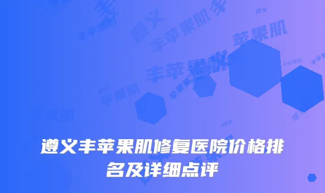 遵义丰苹果肌修复医院价格排名及详细点评