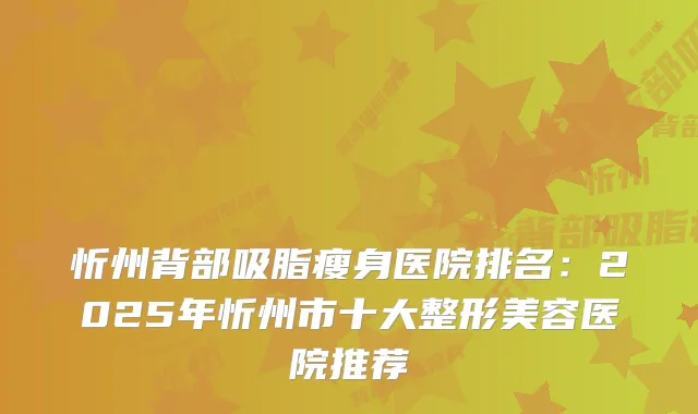 忻州背部吸脂瘦身医院排名：2025年忻州市十大整形美容医院推荐