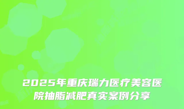 2025年重庆瑞力医疗美容医院抽脂减肥真实案例分享