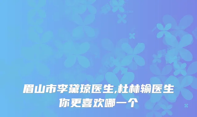 眉山市李黛琼医生,杜林输医生你更喜欢哪一个