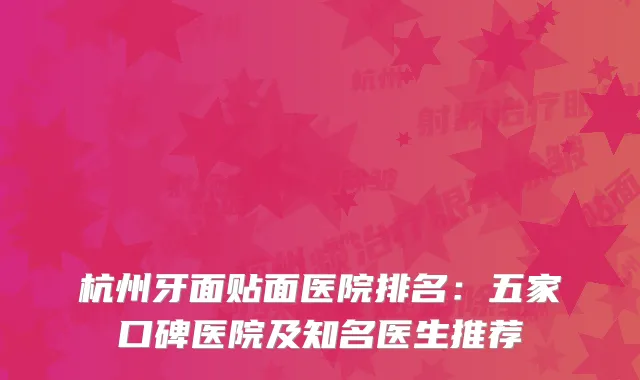 杭州牙面贴面医院排名：五家口碑医院及知名医生推荐