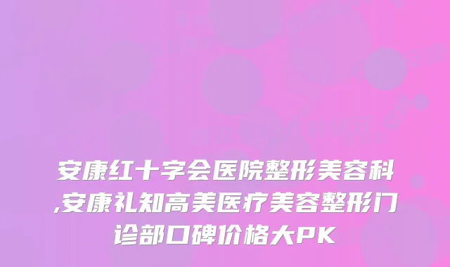 安康红十字会医院整形美容科,安康礼知高美医疗美容整形门诊部口碑价格大PK