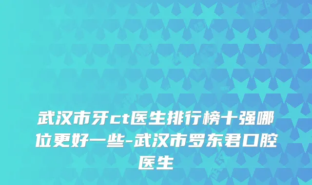武汉市牙ct医生排行榜十强哪位更好一些-武汉市罗东君口腔医生