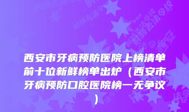西安市牙病预防医院上榜清单前十位新鲜榜单出炉（西安市牙病预防口腔医院榜一无争议）