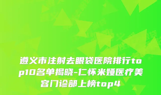 遵义市注射去眼袋医院排行top10名单揭晓-仁怀米娅医疗美容门诊部上榜top4