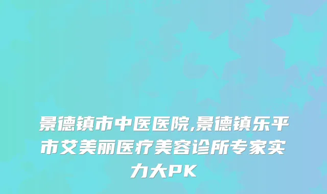 景德镇市中医医院,景德镇乐平市艾美丽医疗美容诊所专家实力大PK