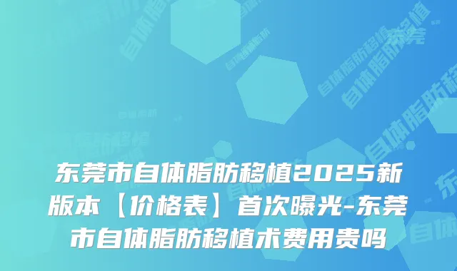 东莞市自体脂肪移植2025新版本【价格表】曝光-东莞市自体脂肪移植术费用贵吗
