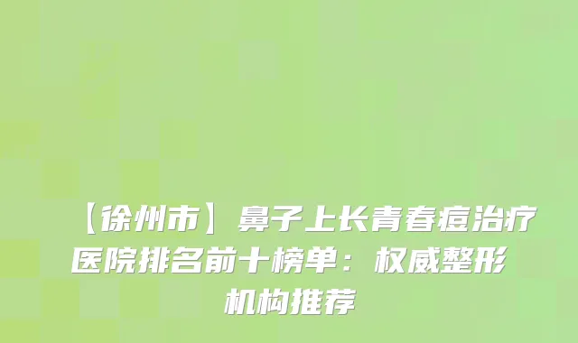 【徐州市】鼻子上长青春痘医院排名前十榜单：整形机构推荐