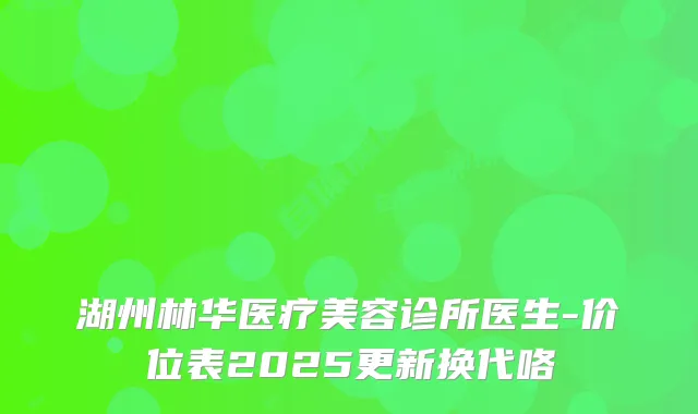 湖州林华医疗美容诊所医生-价位表2025更新换代咯