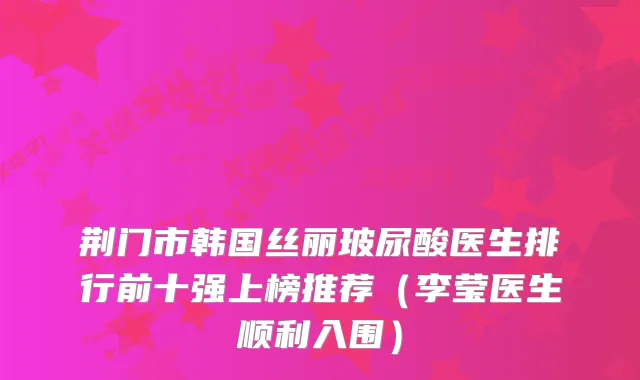 荆门市韩国丝丽玻尿酸医生排行前十强上榜推荐（李莹医生顺利入围）