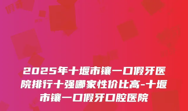 2025年十堰市镶一口假牙医院排行十强哪家性价比高-十堰市镶一口假牙口腔医院