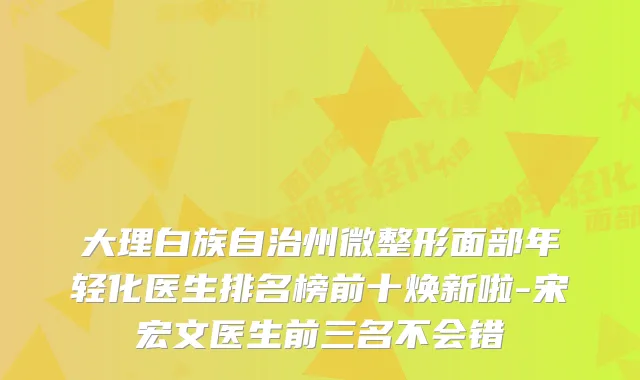 大理白族自治州微整形面部年轻化医生排名榜前十焕新啦-宋宏文医生前三名不会错