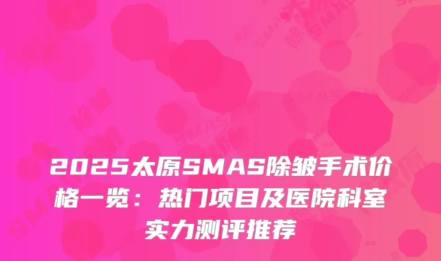 2025太原SMAS除皱手术价格一览:热门项目及医院科室实力测评推荐