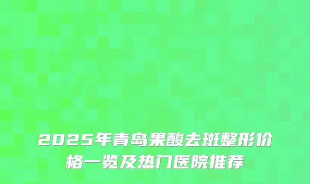 2025年青岛果酸去斑整形价格一览及热门医院推荐