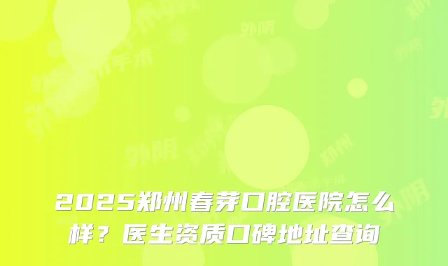 2025郑州春芽口腔医院怎么样？医生资质口碑地址查询