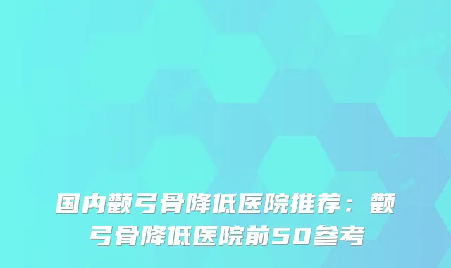 国内颧弓骨降低医院推荐：颧弓骨降低医院前50参考