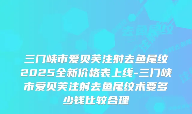 三门峡市爱贝芙注射去鱼尾纹2025全新价格表上线-三门峡市爱贝芙注射去鱼尾纹术要多少钱比较合理