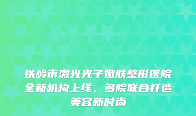 铁岭市激光光子嫩肤整形医院全新机构上线，多院联合打造美容新时尚