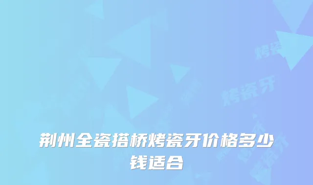 荆州全瓷搭桥烤瓷牙价格多少钱适合