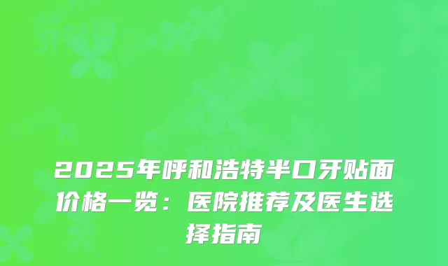 2025年呼和浩特半口牙贴面价格一览：医院推荐及医生选择指南